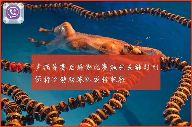 卢指导赛后感慨比赛疯狂关键时刻保持冷静助球队逆转取胜