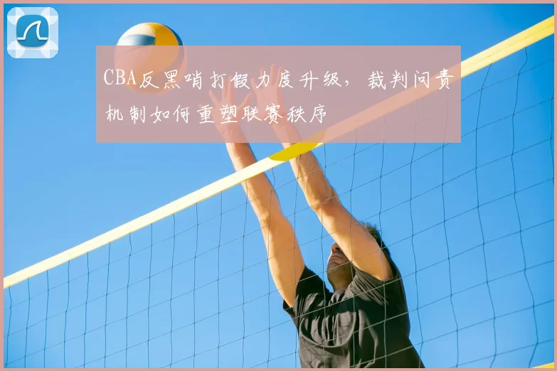 CBA反黑哨打假力度升级，裁判问责机制如何重塑联赛秩序