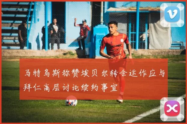 马特乌斯称赞埃贝尔转会运作应与拜仁高层讨论续约事宜