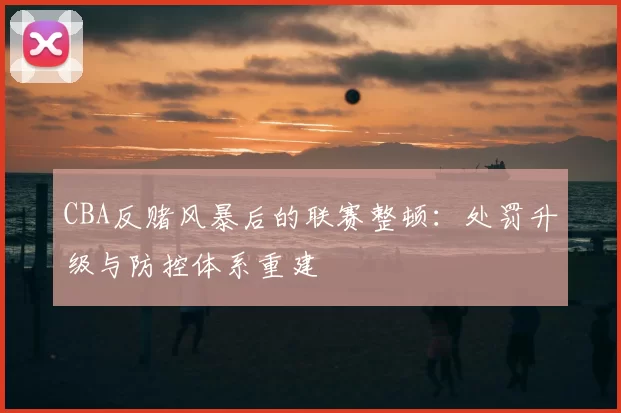 CBA反赌风暴后的联赛整顿:处罚升级与防控体系重建