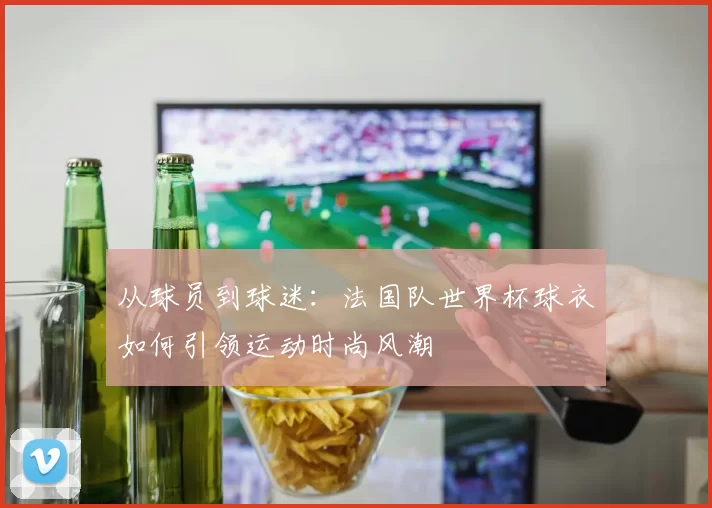 从球员到球迷：法国队世界杯球衣如何引领运动时尚风潮