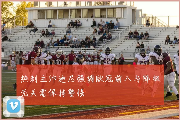 热刺主帅迪尼强调欧冠前八与降级无关需保持警惕