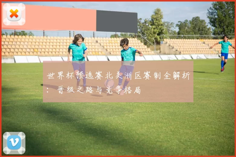 世界杯预选赛北美洲区赛制全解析:晋级之路与竞争格局