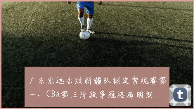 广东宏远击败新疆队锁定常规赛第一，CBA第三阶段争冠格局明朗