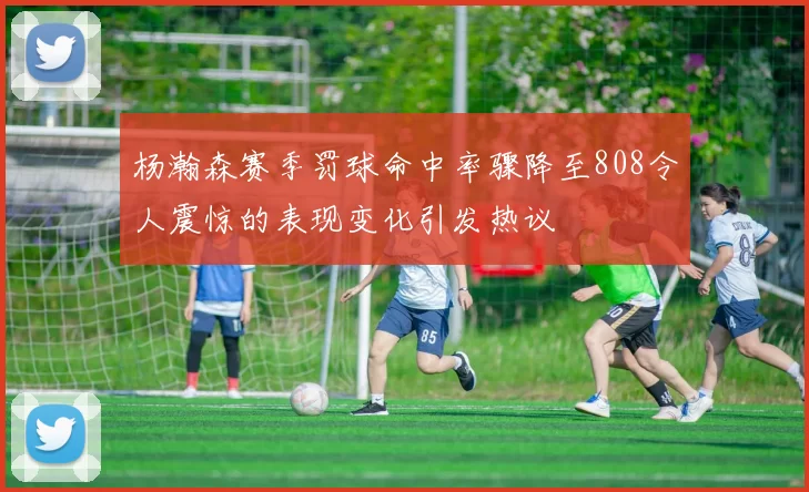 杨瀚森赛季罚球命中率骤降至808令人震惊的表现变化引发热议