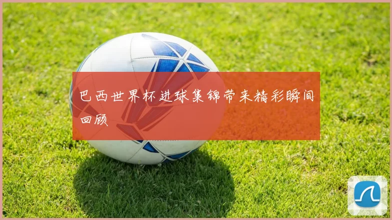 巴西世界杯进球集锦带来精彩瞬间回顾