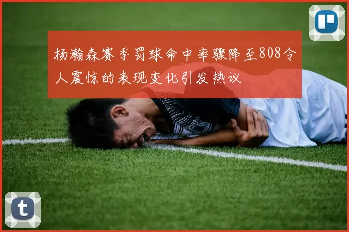 杨瀚森赛季罚球命中率骤降至808令人震惊的表现变化引发热议