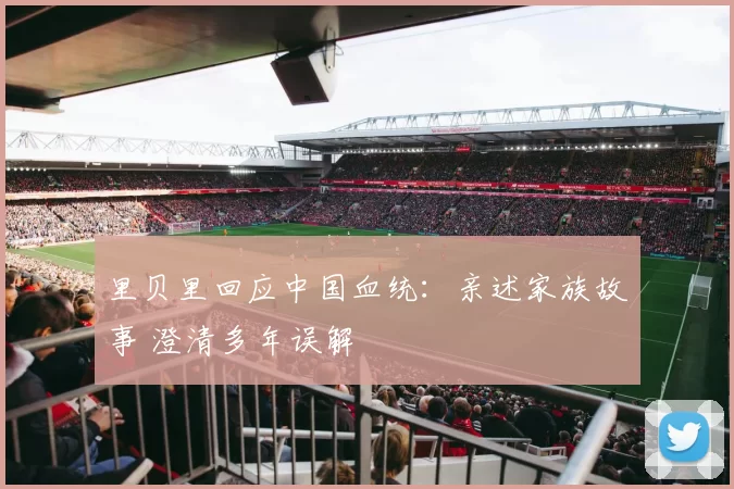 里贝里回应中国血统：亲述家族故事 澄清多年误解