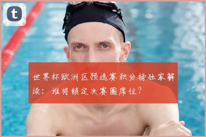 世界杯欧洲区预选赛积分榜独家解读:谁将锁定决赛圈席位?