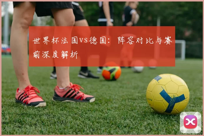 世界杯法国vs德国:阵容对比与赛前深度解析