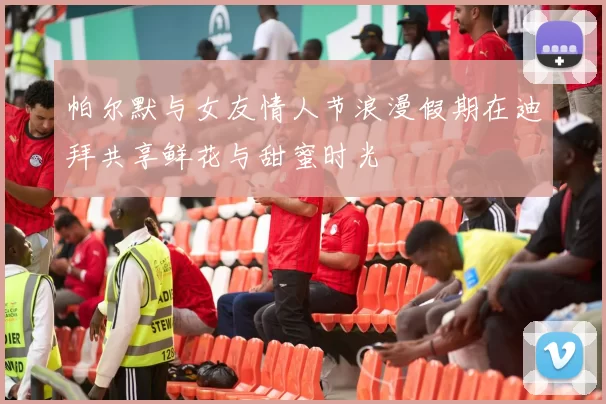 帕尔默与女友情人节浪漫假期在迪拜共享鲜花与甜蜜时光