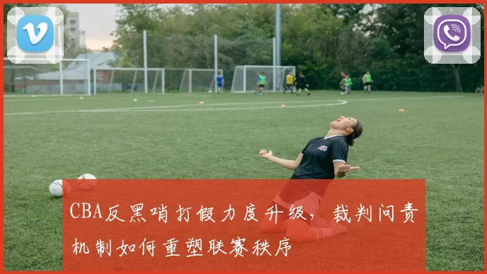 CBA反黑哨打假力度升级，裁判问责机制如何重塑联赛秩序