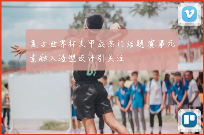 复古世界杯美甲成热门话题 赛事元素融入造型设计引关注